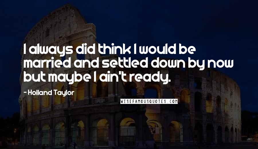 Holland Taylor Quotes: I always did think I would be married and settled down by now but maybe I ain't ready.