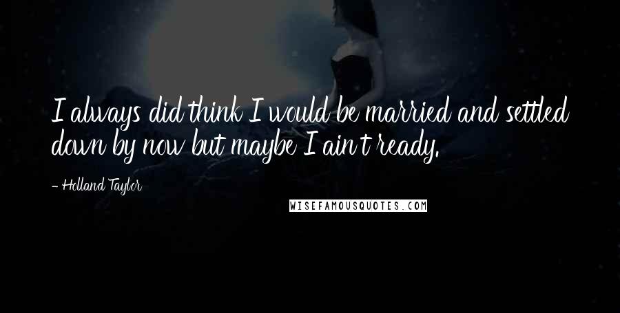 Holland Taylor Quotes: I always did think I would be married and settled down by now but maybe I ain't ready.
