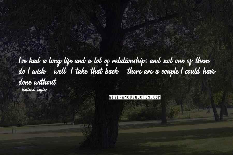 Holland Taylor Quotes: I've had a long life and a lot of relationships and not one of them do I wish - well, I take that back - there are a couple I could have done without.