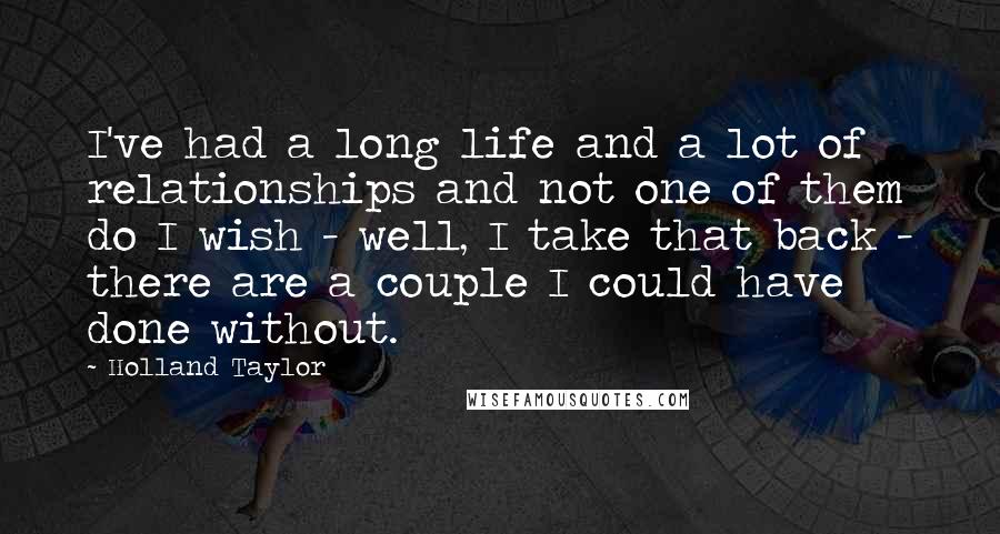 Holland Taylor Quotes: I've had a long life and a lot of relationships and not one of them do I wish - well, I take that back - there are a couple I could have done without.