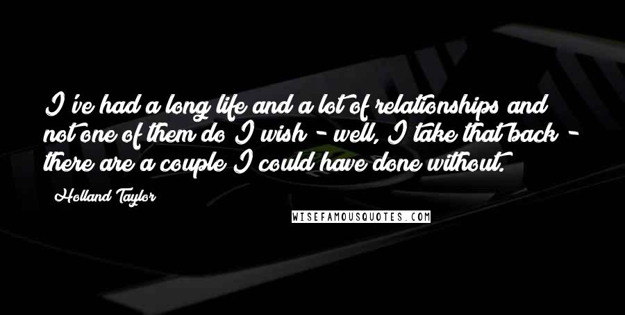 Holland Taylor Quotes: I've had a long life and a lot of relationships and not one of them do I wish - well, I take that back - there are a couple I could have done without.