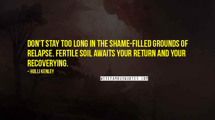 Holli Kenley Quotes: Don't stay too long in the shame-filled grounds of relapse. Fertile soil awaits your return and your recoverying.