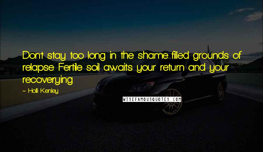 Holli Kenley Quotes: Don't stay too long in the shame-filled grounds of relapse. Fertile soil awaits your return and your recoverying.