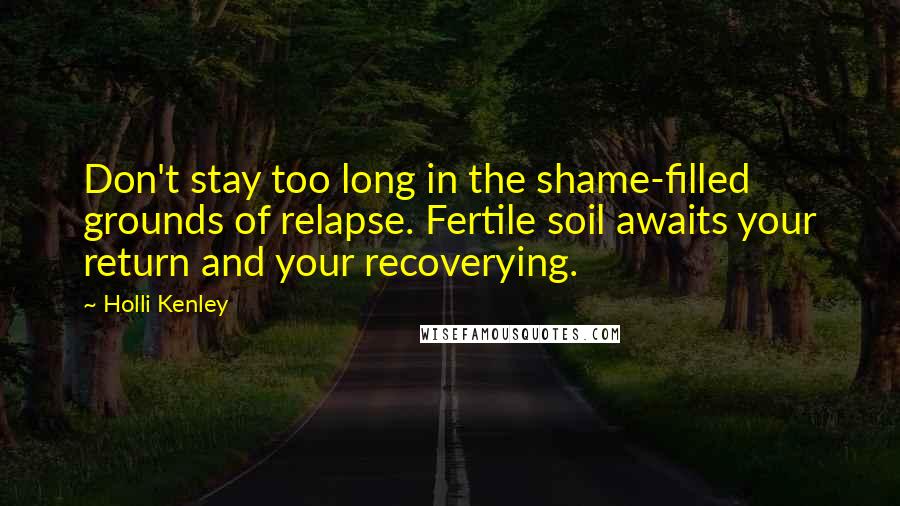 Holli Kenley Quotes: Don't stay too long in the shame-filled grounds of relapse. Fertile soil awaits your return and your recoverying.