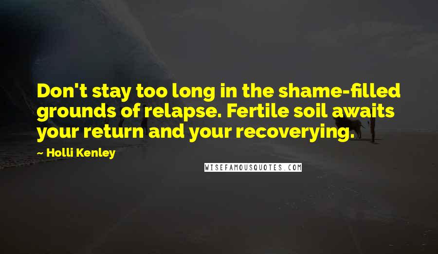 Holli Kenley Quotes: Don't stay too long in the shame-filled grounds of relapse. Fertile soil awaits your return and your recoverying.