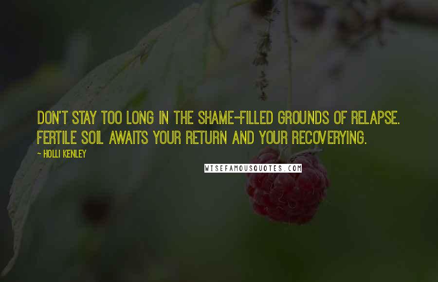 Holli Kenley Quotes: Don't stay too long in the shame-filled grounds of relapse. Fertile soil awaits your return and your recoverying.