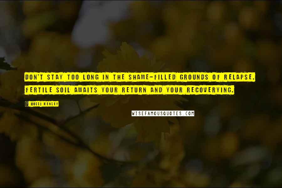 Holli Kenley Quotes: Don't stay too long in the shame-filled grounds of relapse. Fertile soil awaits your return and your recoverying.