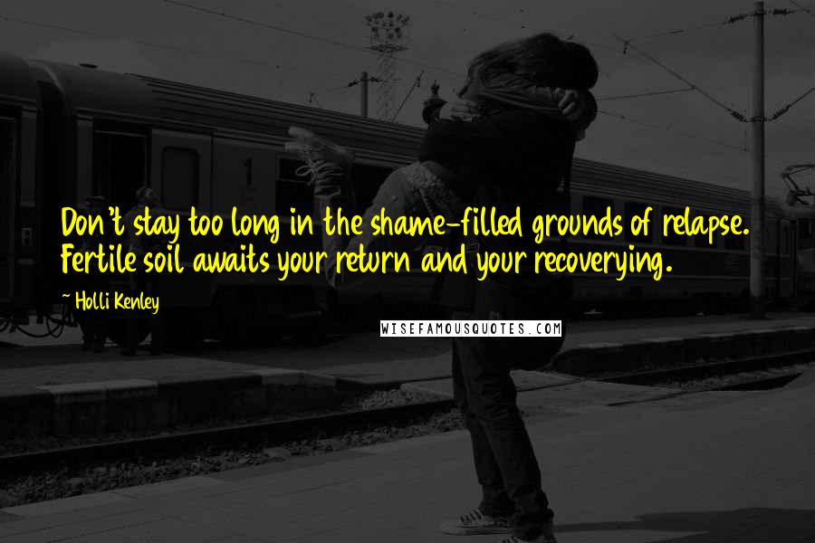 Holli Kenley Quotes: Don't stay too long in the shame-filled grounds of relapse. Fertile soil awaits your return and your recoverying.