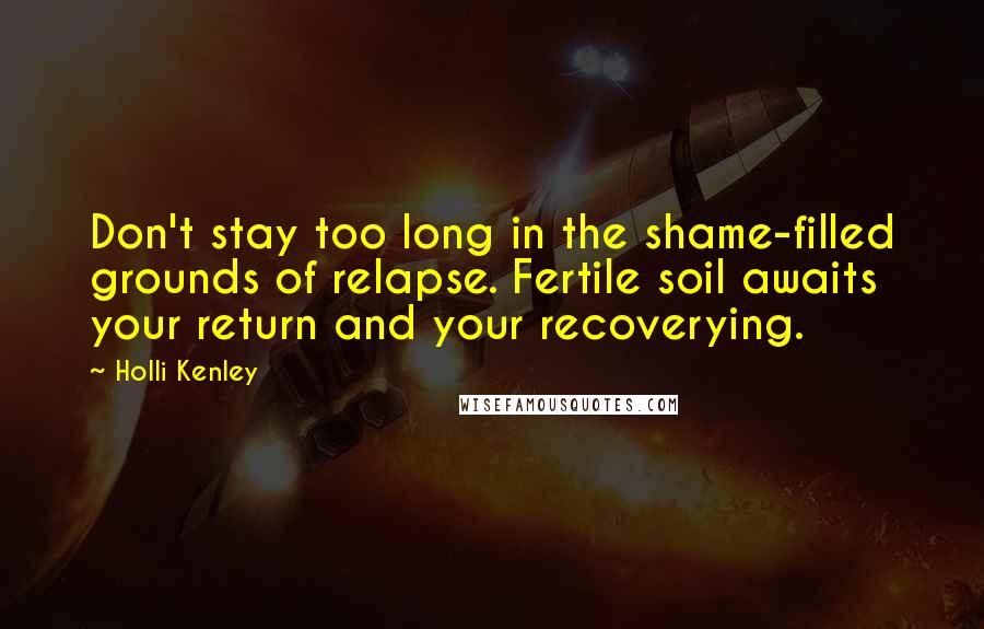 Holli Kenley Quotes: Don't stay too long in the shame-filled grounds of relapse. Fertile soil awaits your return and your recoverying.