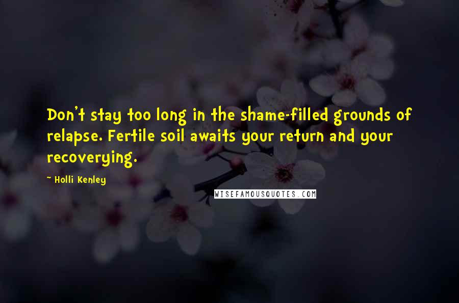 Holli Kenley Quotes: Don't stay too long in the shame-filled grounds of relapse. Fertile soil awaits your return and your recoverying.