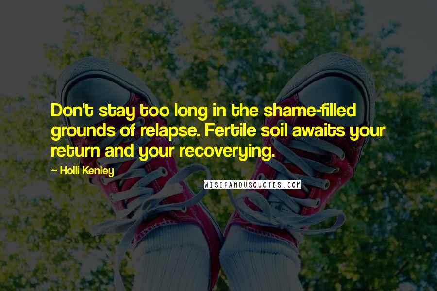 Holli Kenley Quotes: Don't stay too long in the shame-filled grounds of relapse. Fertile soil awaits your return and your recoverying.