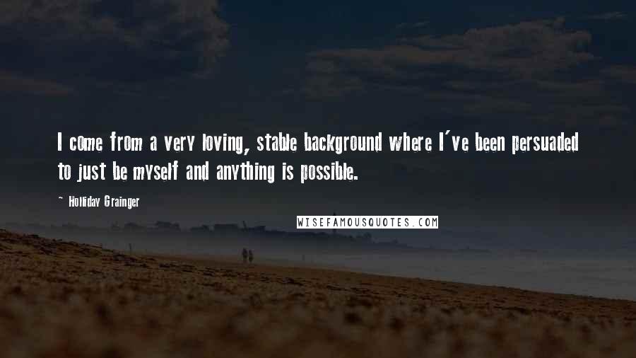 Holliday Grainger Quotes: I come from a very loving, stable background where I've been persuaded to just be myself and anything is possible.