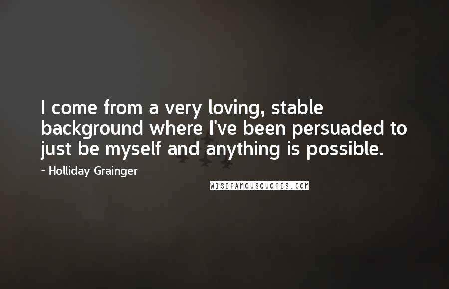 Holliday Grainger Quotes: I come from a very loving, stable background where I've been persuaded to just be myself and anything is possible.