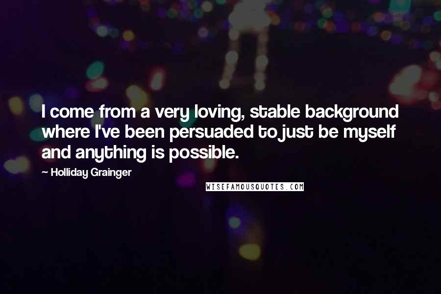 Holliday Grainger Quotes: I come from a very loving, stable background where I've been persuaded to just be myself and anything is possible.