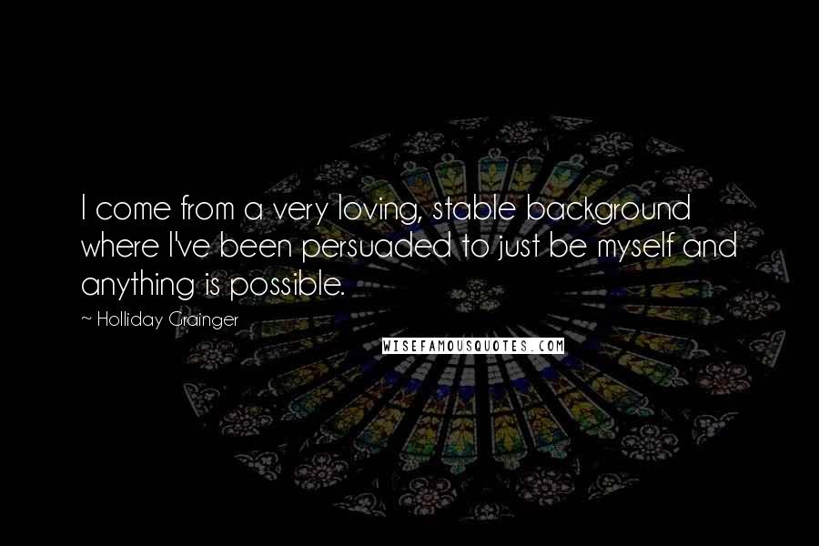 Holliday Grainger Quotes: I come from a very loving, stable background where I've been persuaded to just be myself and anything is possible.