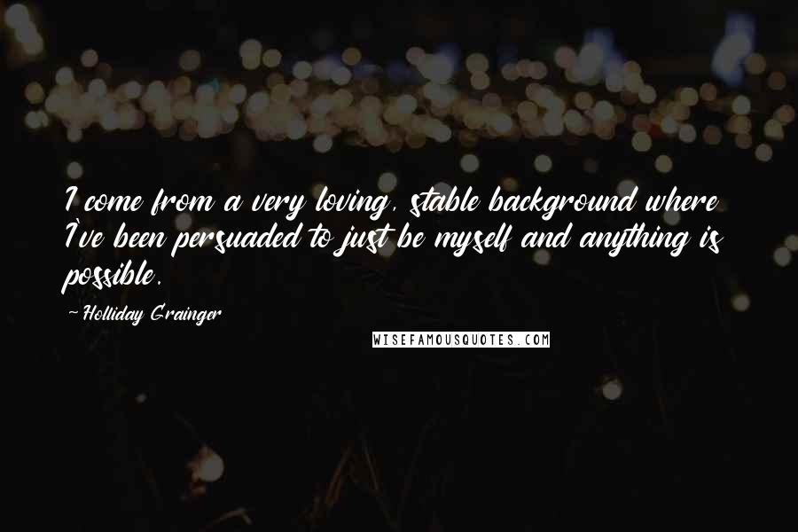 Holliday Grainger Quotes: I come from a very loving, stable background where I've been persuaded to just be myself and anything is possible.