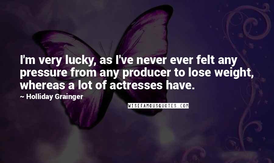 Holliday Grainger Quotes: I'm very lucky, as I've never ever felt any pressure from any producer to lose weight, whereas a lot of actresses have.