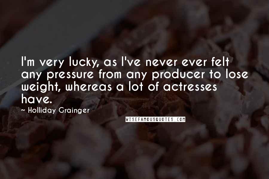 Holliday Grainger Quotes: I'm very lucky, as I've never ever felt any pressure from any producer to lose weight, whereas a lot of actresses have.