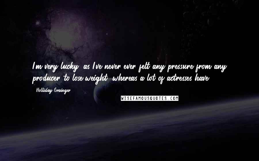 Holliday Grainger Quotes: I'm very lucky, as I've never ever felt any pressure from any producer to lose weight, whereas a lot of actresses have.