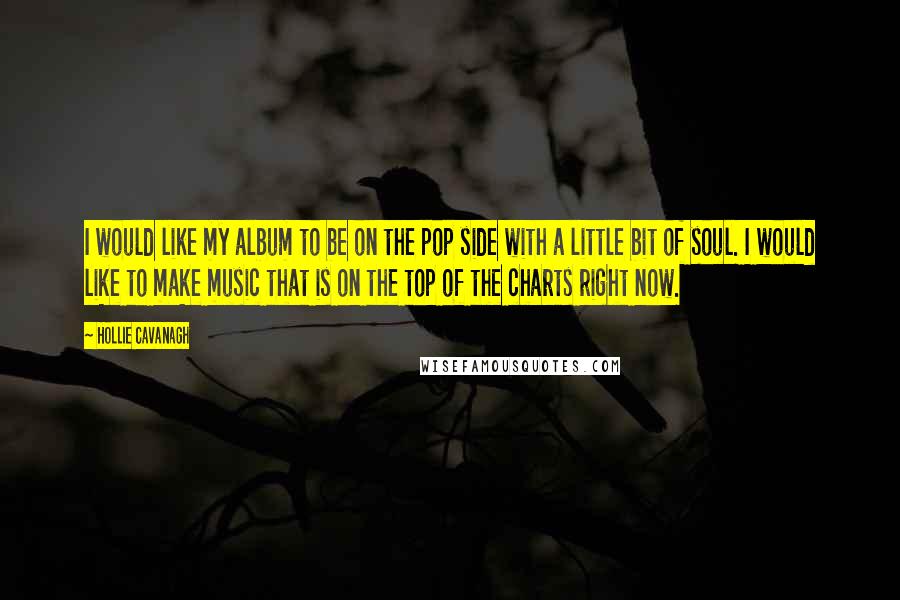 Hollie Cavanagh Quotes: I would like my album to be on the pop side with a little bit of soul. I would like to make music that is on the top of the charts right now.