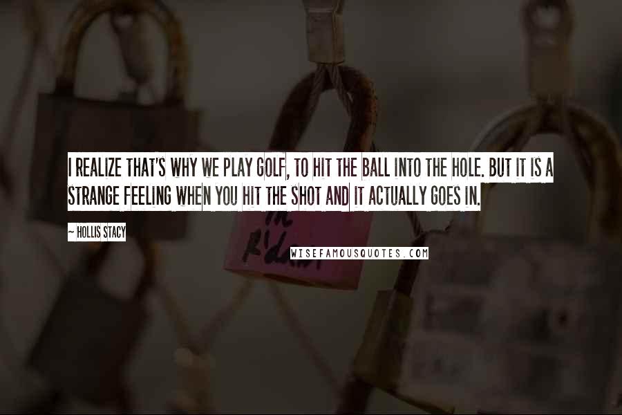 Hollis Stacy Quotes: I realize that's why we play golf, to hit the ball into the hole. But it is a strange feeling when you hit the shot and it actually goes in.