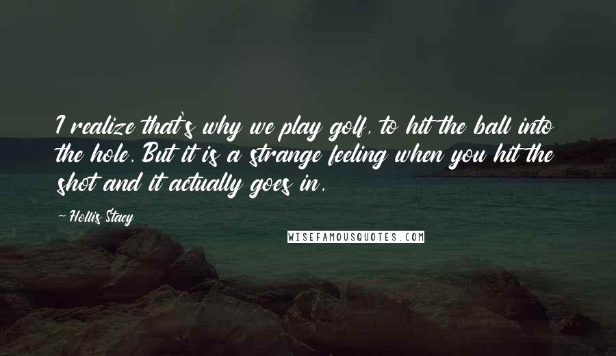 Hollis Stacy Quotes: I realize that's why we play golf, to hit the ball into the hole. But it is a strange feeling when you hit the shot and it actually goes in.