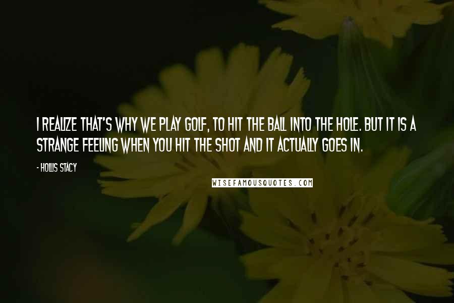 Hollis Stacy Quotes: I realize that's why we play golf, to hit the ball into the hole. But it is a strange feeling when you hit the shot and it actually goes in.