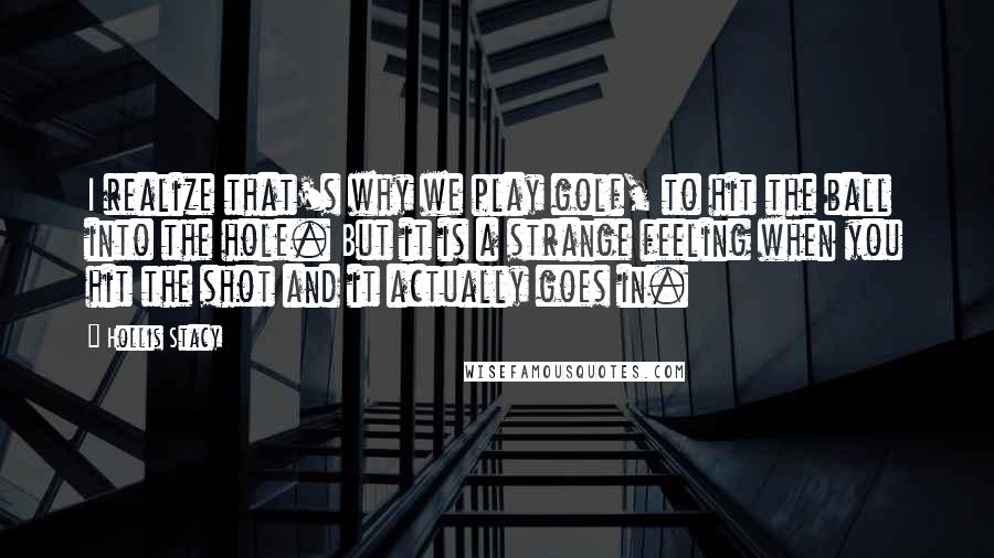 Hollis Stacy Quotes: I realize that's why we play golf, to hit the ball into the hole. But it is a strange feeling when you hit the shot and it actually goes in.