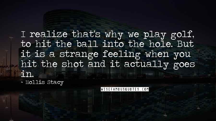 Hollis Stacy Quotes: I realize that's why we play golf, to hit the ball into the hole. But it is a strange feeling when you hit the shot and it actually goes in.