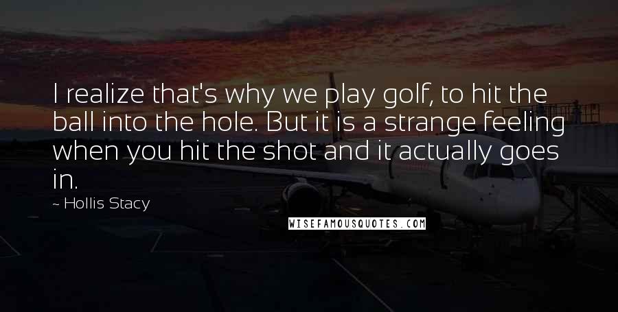 Hollis Stacy Quotes: I realize that's why we play golf, to hit the ball into the hole. But it is a strange feeling when you hit the shot and it actually goes in.