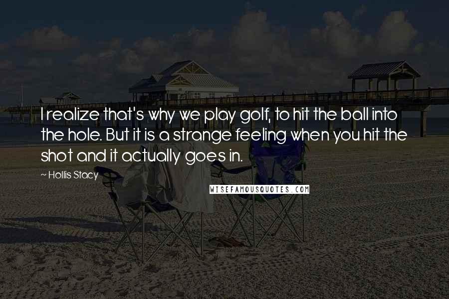 Hollis Stacy Quotes: I realize that's why we play golf, to hit the ball into the hole. But it is a strange feeling when you hit the shot and it actually goes in.