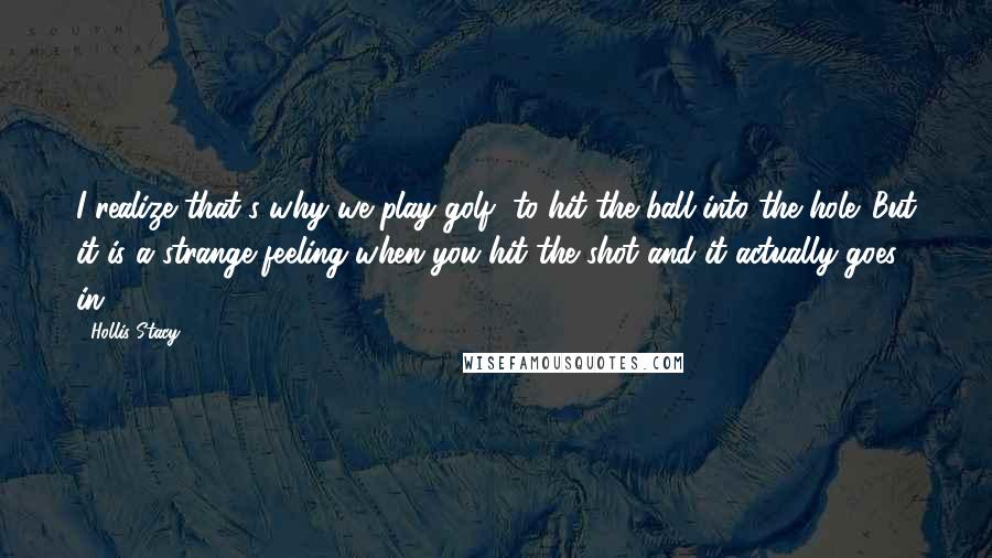 Hollis Stacy Quotes: I realize that's why we play golf, to hit the ball into the hole. But it is a strange feeling when you hit the shot and it actually goes in.