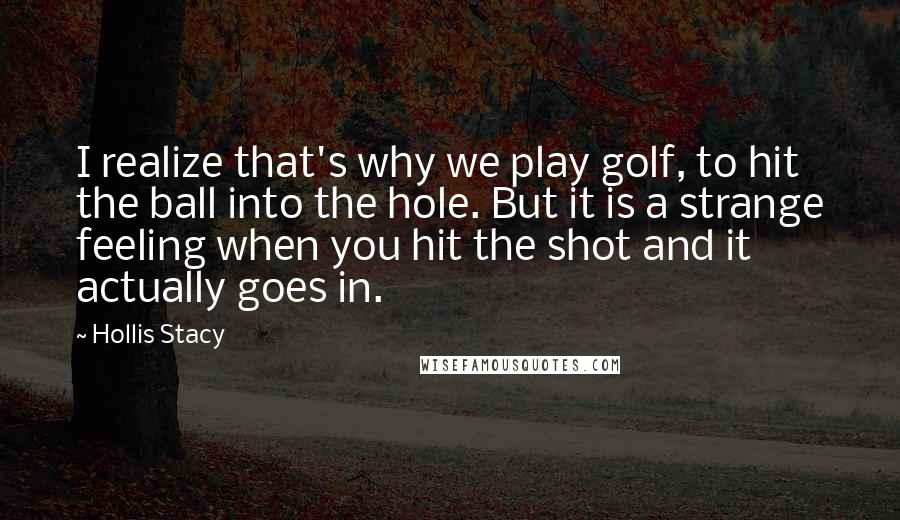 Hollis Stacy Quotes: I realize that's why we play golf, to hit the ball into the hole. But it is a strange feeling when you hit the shot and it actually goes in.