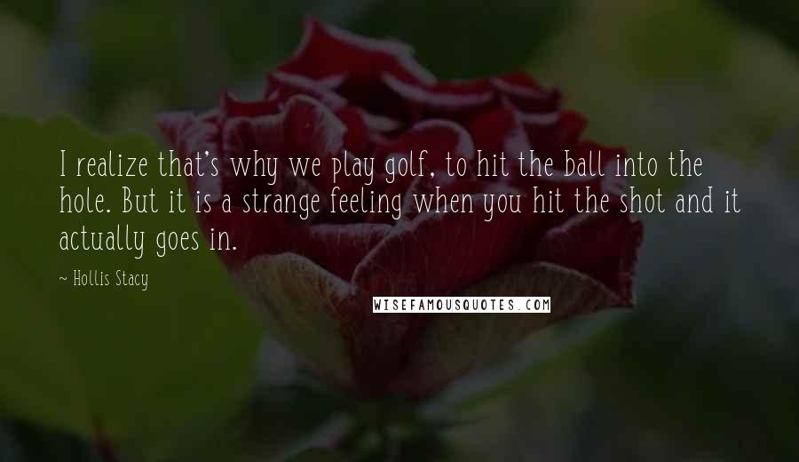 Hollis Stacy Quotes: I realize that's why we play golf, to hit the ball into the hole. But it is a strange feeling when you hit the shot and it actually goes in.