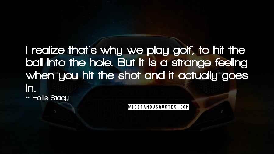 Hollis Stacy Quotes: I realize that's why we play golf, to hit the ball into the hole. But it is a strange feeling when you hit the shot and it actually goes in.