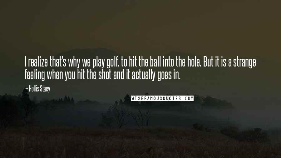 Hollis Stacy Quotes: I realize that's why we play golf, to hit the ball into the hole. But it is a strange feeling when you hit the shot and it actually goes in.