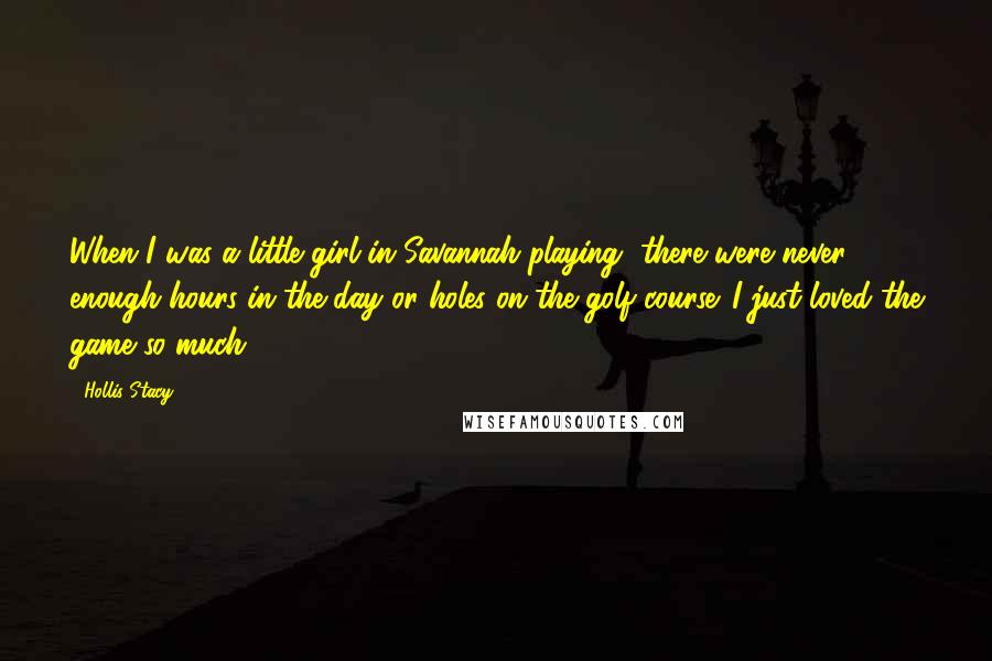 Hollis Stacy Quotes: When I was a little girl in Savannah playing, there were never enough hours in the day or holes on the golf course. I just loved the game so much.