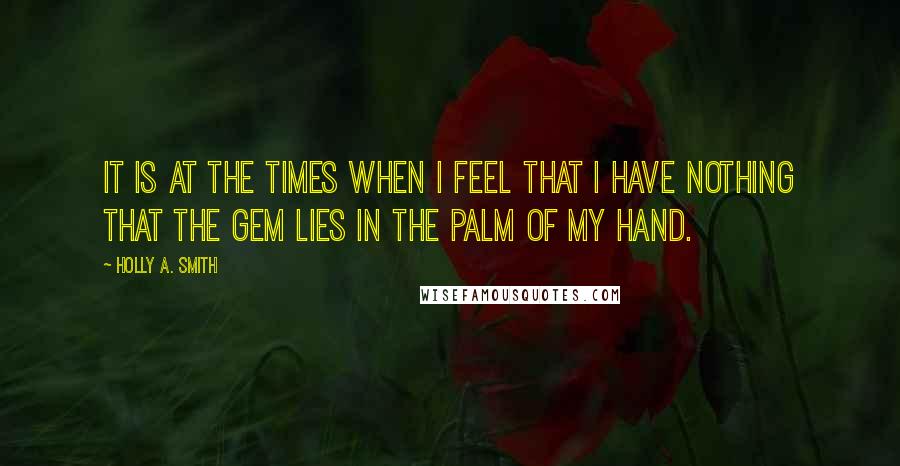 Holly A. Smith Quotes: It is at the times when I feel that I have nothing that the gem lies in the palm of my hand.