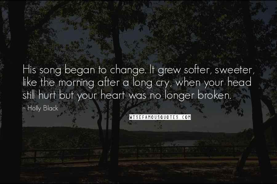 Holly Black Quotes: His song began to change. It grew softer, sweeter, like the morning after a long cry, when your head still hurt but your heart was no longer broken.