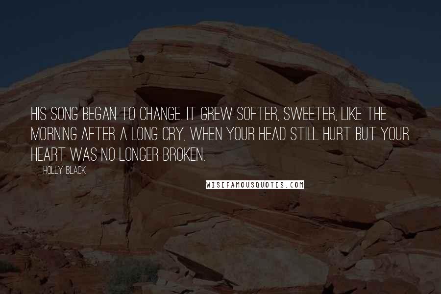 Holly Black Quotes: His song began to change. It grew softer, sweeter, like the morning after a long cry, when your head still hurt but your heart was no longer broken.