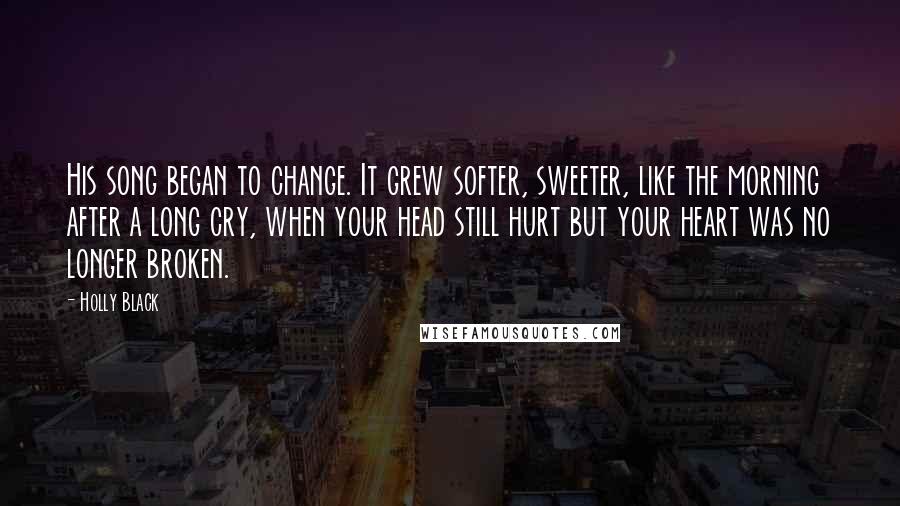 Holly Black Quotes: His song began to change. It grew softer, sweeter, like the morning after a long cry, when your head still hurt but your heart was no longer broken.