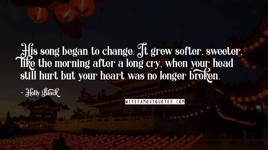 Holly Black Quotes: His song began to change. It grew softer, sweeter, like the morning after a long cry, when your head still hurt but your heart was no longer broken.