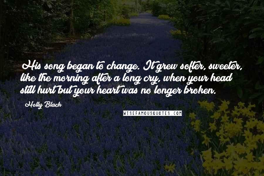 Holly Black Quotes: His song began to change. It grew softer, sweeter, like the morning after a long cry, when your head still hurt but your heart was no longer broken.