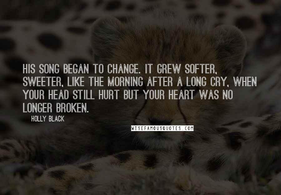 Holly Black Quotes: His song began to change. It grew softer, sweeter, like the morning after a long cry, when your head still hurt but your heart was no longer broken.