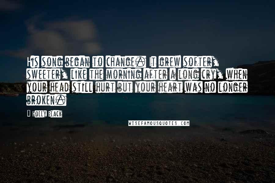 Holly Black Quotes: His song began to change. It grew softer, sweeter, like the morning after a long cry, when your head still hurt but your heart was no longer broken.
