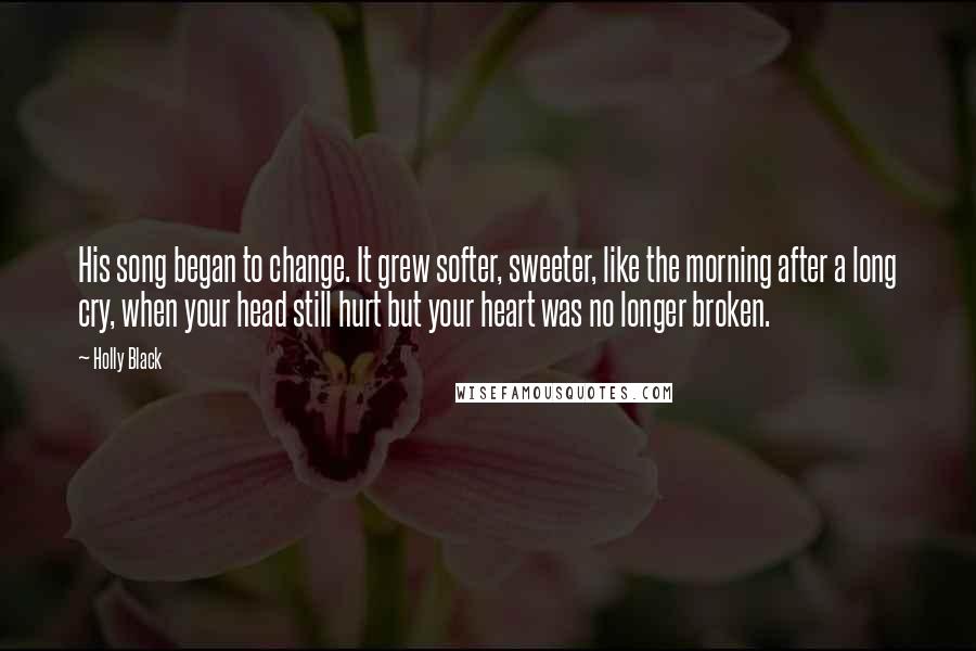 Holly Black Quotes: His song began to change. It grew softer, sweeter, like the morning after a long cry, when your head still hurt but your heart was no longer broken.