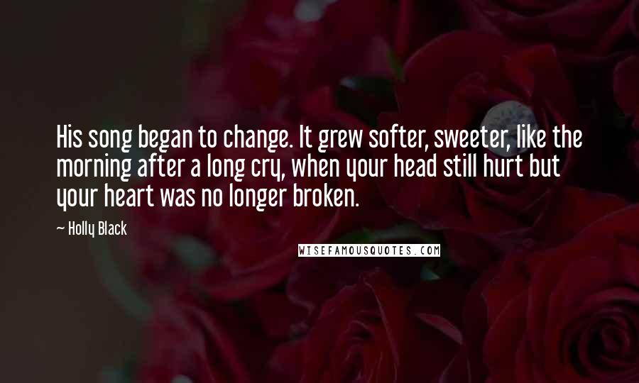 Holly Black Quotes: His song began to change. It grew softer, sweeter, like the morning after a long cry, when your head still hurt but your heart was no longer broken.