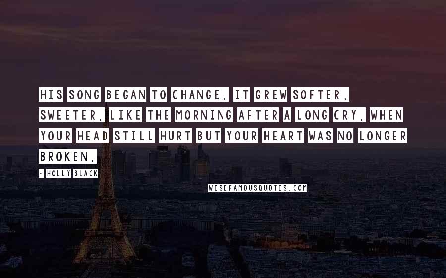 Holly Black Quotes: His song began to change. It grew softer, sweeter, like the morning after a long cry, when your head still hurt but your heart was no longer broken.