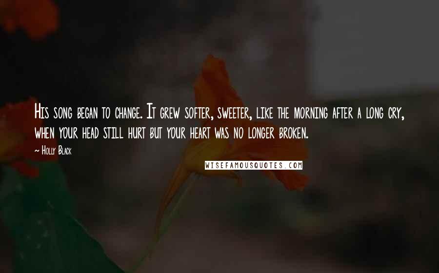 Holly Black Quotes: His song began to change. It grew softer, sweeter, like the morning after a long cry, when your head still hurt but your heart was no longer broken.