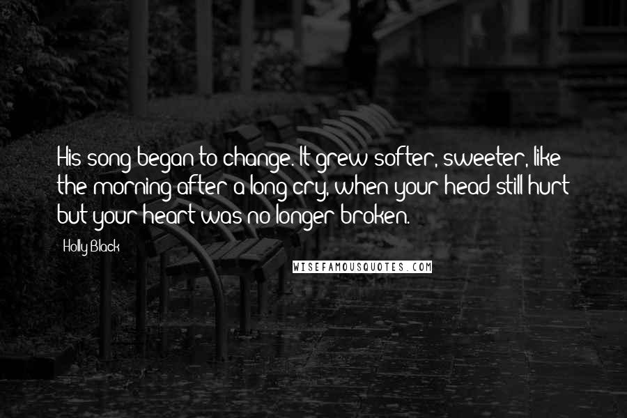 Holly Black Quotes: His song began to change. It grew softer, sweeter, like the morning after a long cry, when your head still hurt but your heart was no longer broken.